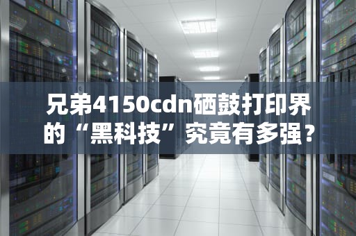 兄弟4150cdn硒鼓打印界的“黑科技”究竟有多强？