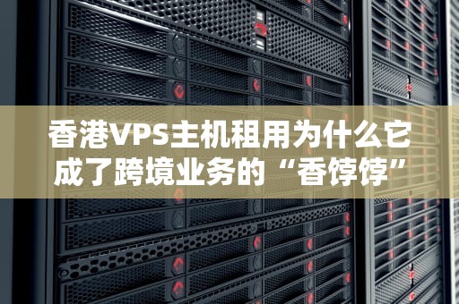 香港VPS主机租用为什么它成了跨境业务的“香饽饽”？