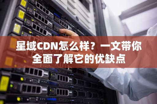 星域CDN怎么样？一文带你全面了解它的优缺点