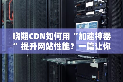 晓期CDN如何用“加速神器”提升网站性能？一篇让你秒懂的科普文