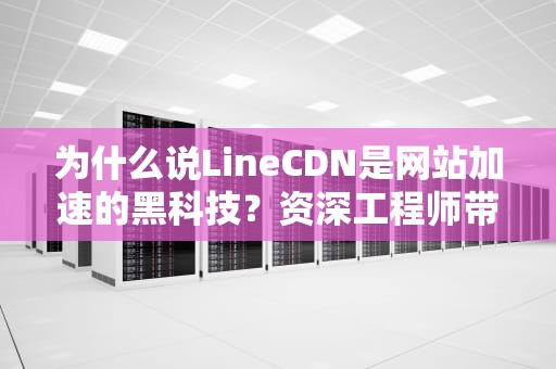 为什么说LineCDN是网站加速的黑科技？资深工程师带你拆解网络快递的骚操作