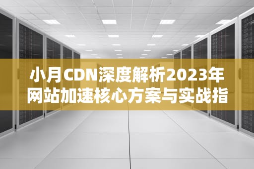 小月CDN深度解析2023年网站加速核心方案与实战指南