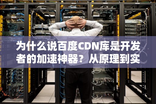 为什么说百度CDN库是开发者的加速神器？从原理到实战一次讲透！