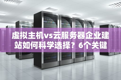 虚拟主机vs云服务器企业建站如何科学选择？6个关键维度深度解析