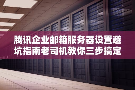 腾讯企业邮箱服务器设置避坑指南老司机教你三步搞定收发件难题
