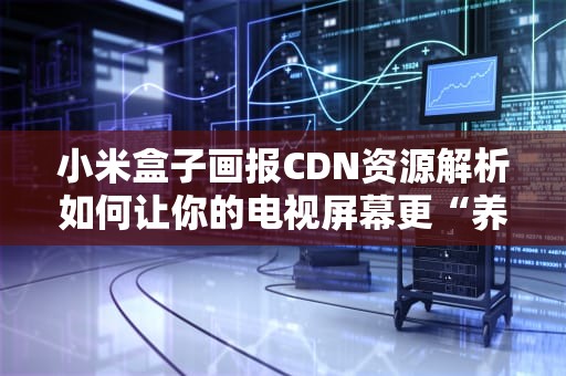 小米盒子画报CDN资源解析如何让你的电视屏幕更“养眼”？