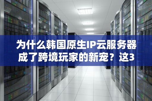 为什么韩国原生IP云服务器成了跨境玩家的新宠？这3个真实案例让你直呼内行！