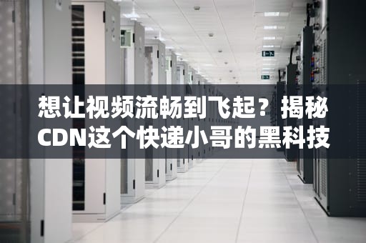 想让视频流畅到飞起？揭秘CDN这个快递小哥的黑科技！