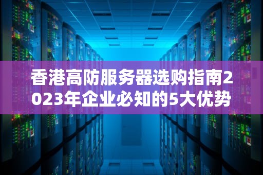 香港高防服务器选购指南2023年企业必知的5大优势与避坑技巧