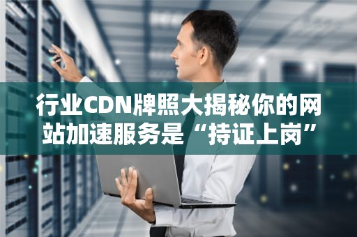 行业CDN牌照大揭秘你的网站加速服务是“持证上岗”吗？