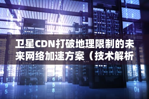 卫星CDN打破地理限制的未来网络加速方案（技术解析与行业应用）
