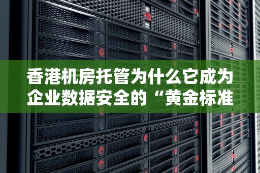 香港机房托管为什么它成为企业数据安全的“黄金标准”？