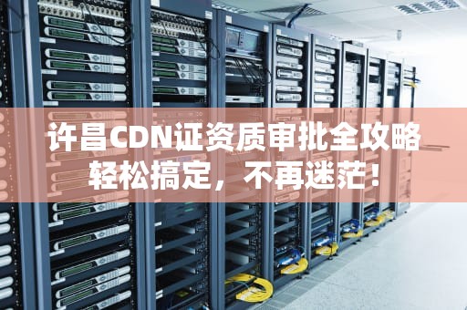 许昌CDN证资质审批全攻略轻松搞定，不再迷茫！