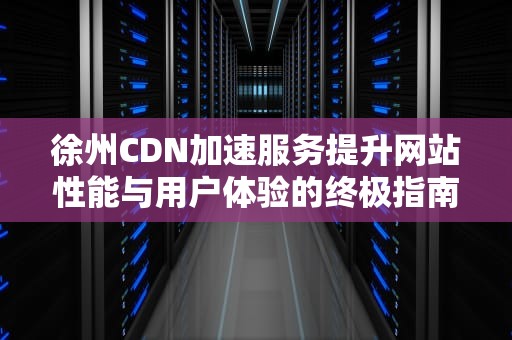 徐州CDN加速服务提升网站性能与用户体验的终极指南