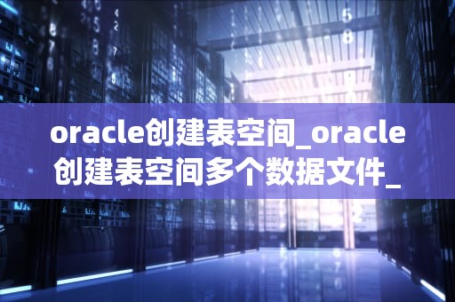 oracle创建表空间_oracle创建表空间多个数据文件_Oracle数据库中创建表空间的方法与实践
