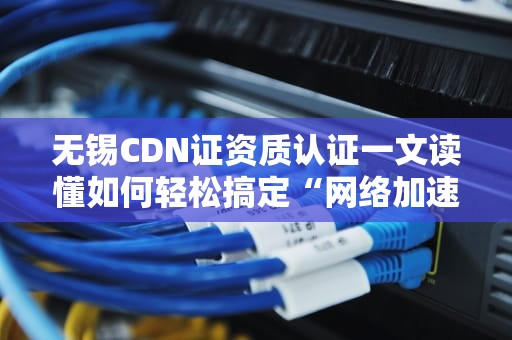 无锡CDN证资质认证一文读懂如何轻松搞定“网络加速器”的合法身份