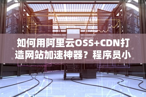 如何用阿里云OSS+CDN打造网站加速神器？程序员小哥的省钱秘籍大公开！