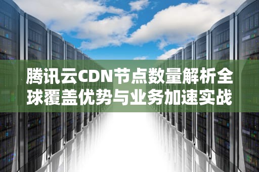 腾讯云CDN节点数量解析全球覆盖优势与业务加速实战指南