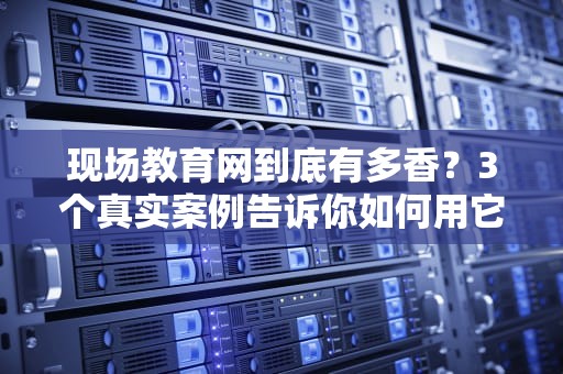 现场教育网到底有多香？3个真实案例告诉你如何用它逆袭职场