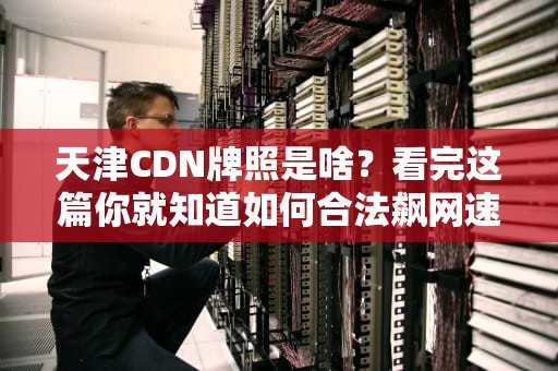 天津CDN牌照是啥？看完这篇你就知道如何合法飙网速了！