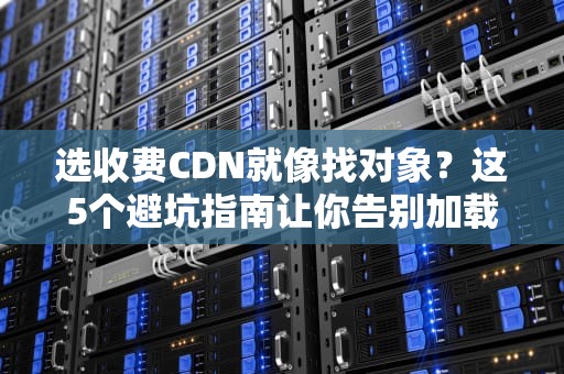 选收费CDN就像找对象？这5个避坑指南让你告别加载失败的单身焦虑