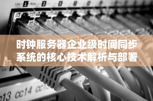 时钟服务器企业级时间同步系统的核心技术解析与部署指南