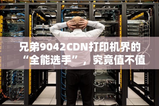 兄弟9042CDN打印机界的“全能选手”，究竟值不值得入手？