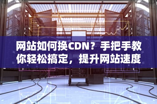 网站如何换CDN？手把手教你轻松搞定，提升网站速度不是梦！
