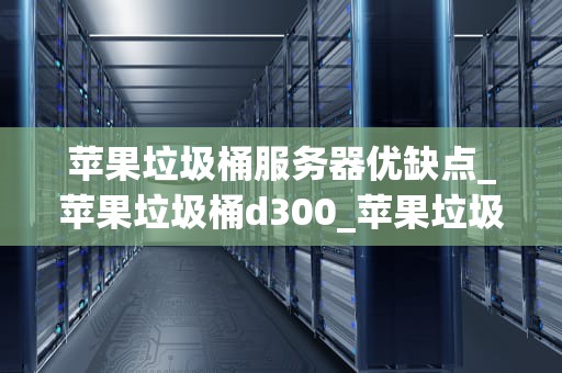苹果垃圾桶服务器优缺点_苹果垃圾桶d300_苹果垃圾桶服务器的优缺点分析