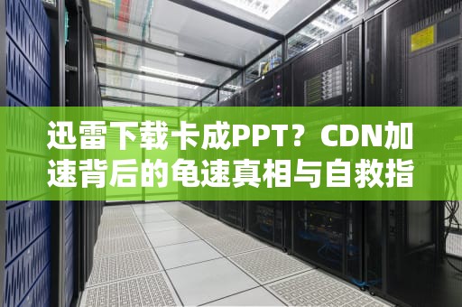 迅雷下载卡成PPT？CDN加速背后的龟速真相与自救指南