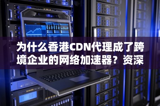 为什么香港CDN代理成了跨境企业的网络加速器？资深码农带你扒一扒背后的技术玄机