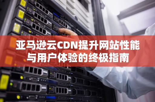 亚马逊云CDN提升网站性能与用户体验的终极指南