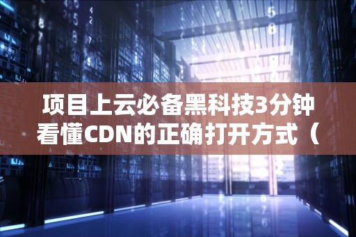 项目上云必备黑科技3分钟看懂CDN的正确打开方式（附避坑指南）
