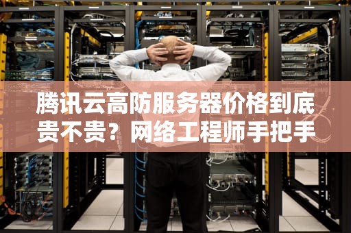 腾讯云高防服务器价格到底贵不贵？网络工程师手把手教你算明白这笔账