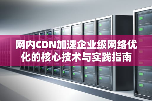 网内CDN加速企业级网络优化的核心技术与实践指南