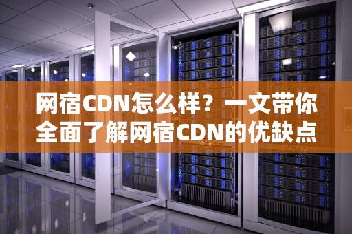 网宿CDN怎么样？一文带你全面了解网宿CDN的优缺点