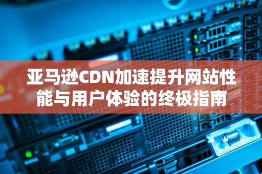 亚马逊CDN加速提升网站性能与用户体验的终极指南