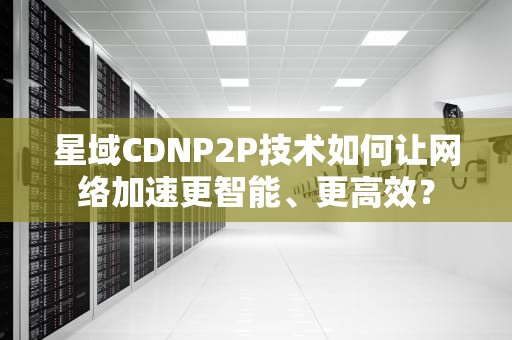 星域CDNP2P技术如何让网络加速更智能、更高效？