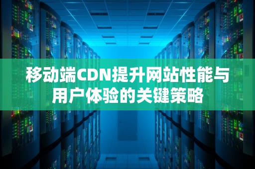 移动端CDN提升网站性能与用户体验的关键策略