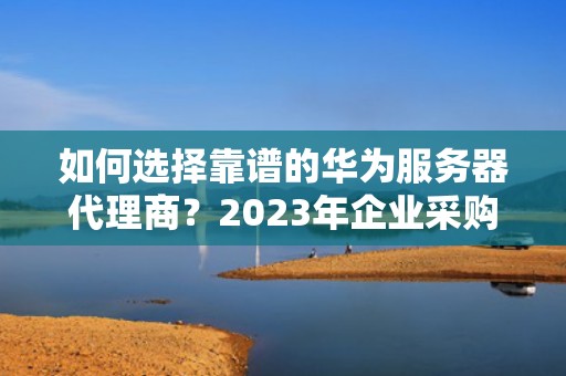 如何选择靠谱的华为服务器代理商？2023年企业采购全指南