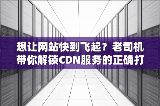 想让网站快到飞起？老司机带你解锁CDN服务的正确打开方式