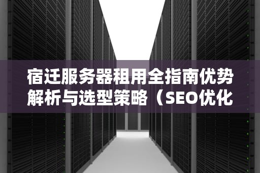 宿迁服务器租用全指南优势解析与选型策略（SEO优化版）