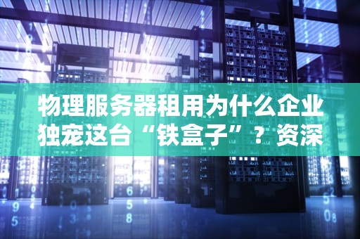 物理服务器租用为什么企业独宠这台“铁盒子”？资深工程师揭秘真相！