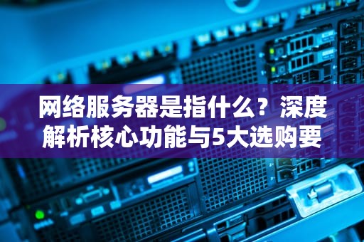 网络服务器是指什么？深度解析核心功能与5大选购要点