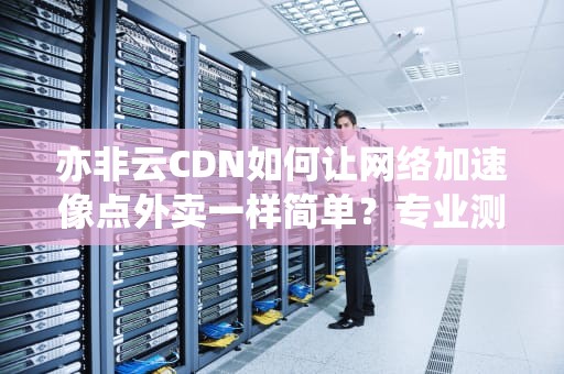 亦非云CDN如何让网络加速像点外卖一样简单？专业测评+实战避坑指南