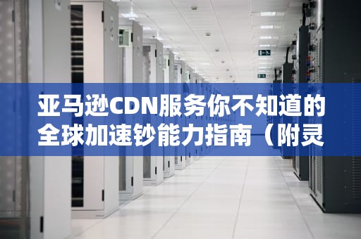 亚马逊CDN服务你不知道的全球加速钞能力指南（附灵魂画风说明书）