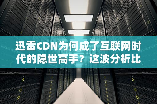 迅雷CDN为何成了互联网时代的隐世高手？这波分析比看段子还刺激！