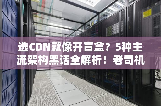 选CDN就像开盲盒？5种主流架构黑话全解析！老司机教你科学薅羊毛