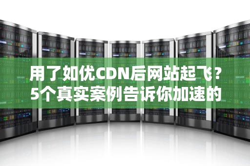 用了如优CDN后网站起飞？5个真实案例告诉你加速的正确姿势