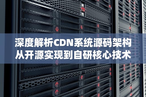 深度解析CDN系统源码架构从开源实现到自研核心技术
